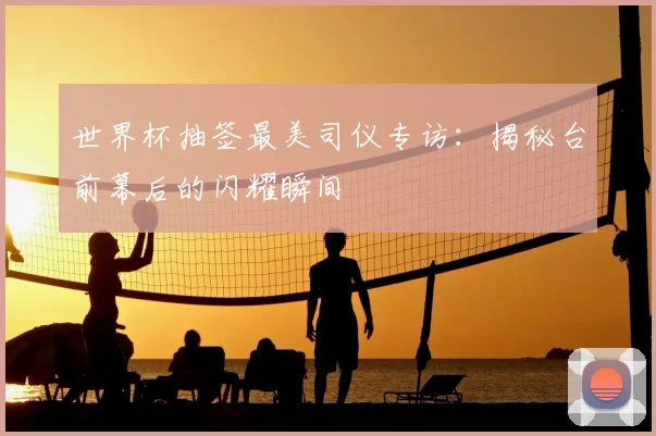 世界杯抽签最美司仪专访：揭秘台前幕后的闪耀瞬间