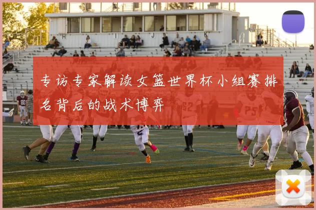 专访专家解读女篮世界杯小组赛排名背后的战术博弈
