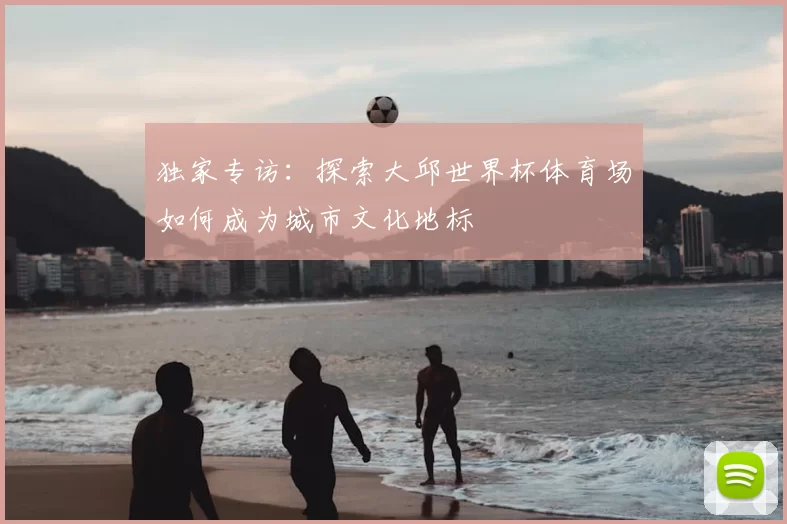 独家专访:探索大邱世界杯体育场如何成为城市文化地标