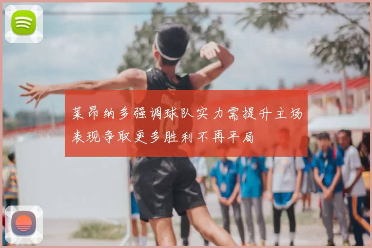 莱昂纳多强调球队实力需提升主场表现争取更多胜利不再平局