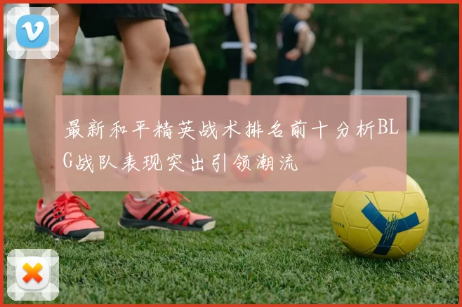 最新和平精英战术排名前十分析BLG战队表现突出引领潮流