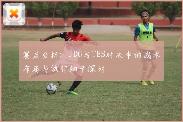 赛后分析:JDG与TES对决中的战术布局与执行细节探讨