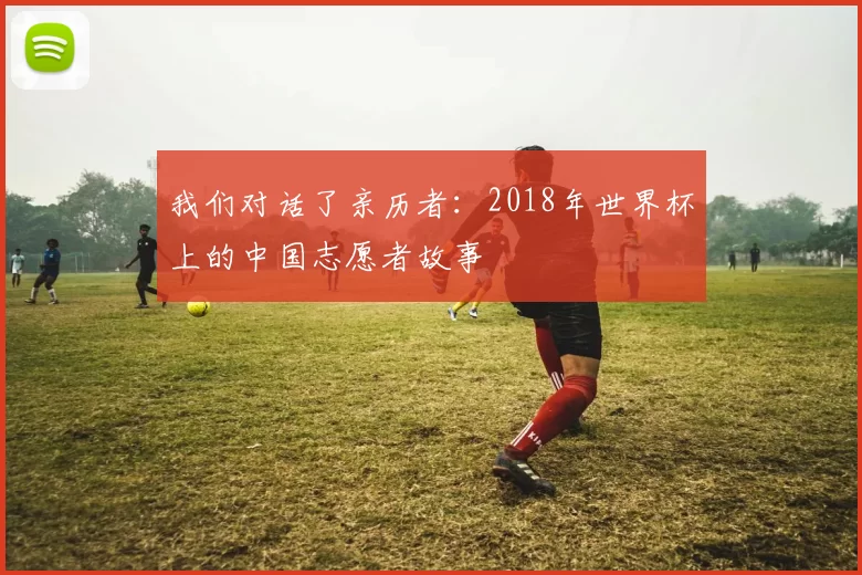我们对话了亲历者:2018年世界杯上的中国志愿者故事