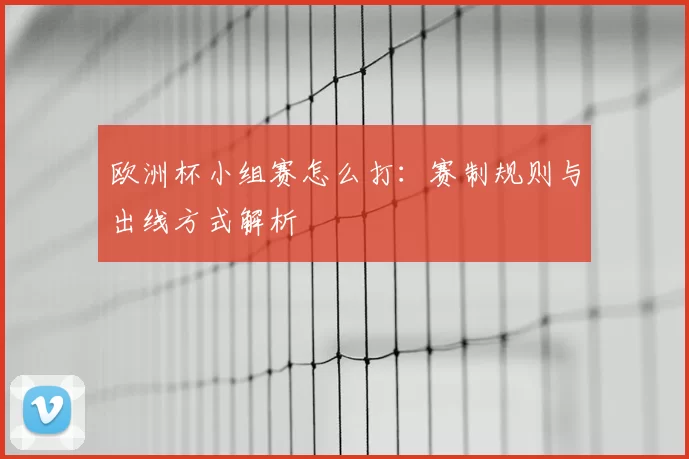 欧洲杯小组赛怎么打:赛制规则与出线方式解析