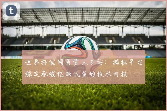 世界杯官网负责人专访:揭秘平台稳定承载亿级流量的技术内核