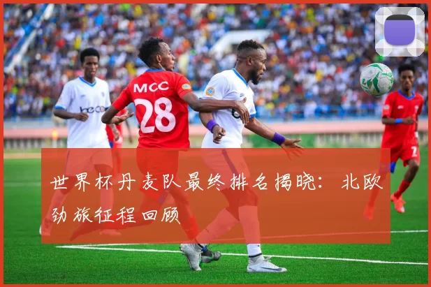 世界杯丹麦队最终排名揭晓：北欧劲旅征程回顾