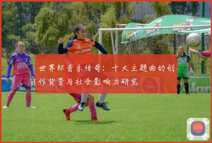 世界杯音乐传奇：十大主题曲的创作背景与社会影响力研究