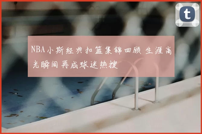 NBA小斯经典扣篮集锦回顾 生涯高光瞬间再成球迷热搜