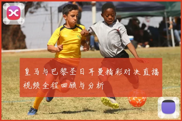 皇马与巴黎圣日耳曼精彩对决直播视频全程回顾与分析