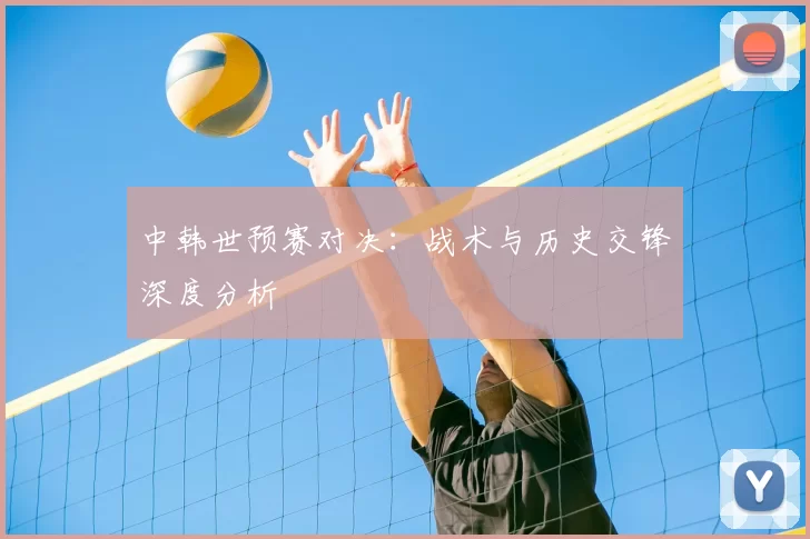 中韩世预赛对决:战术与历史交锋深度分析