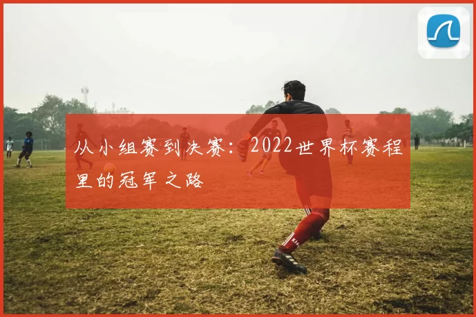 从小组赛到决赛:2022世界杯赛程里的冠军之路