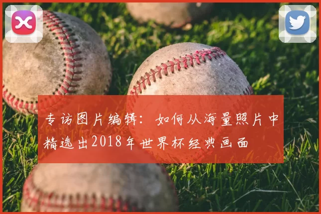 专访图片编辑：如何从海量照片中精选出2018年世界杯经典画面