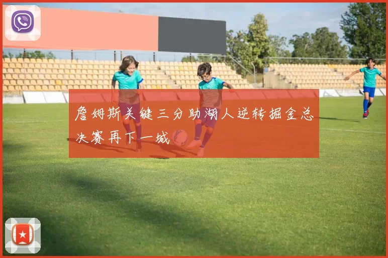 詹姆斯关键三分助湖人逆转掘金总决赛再下一城