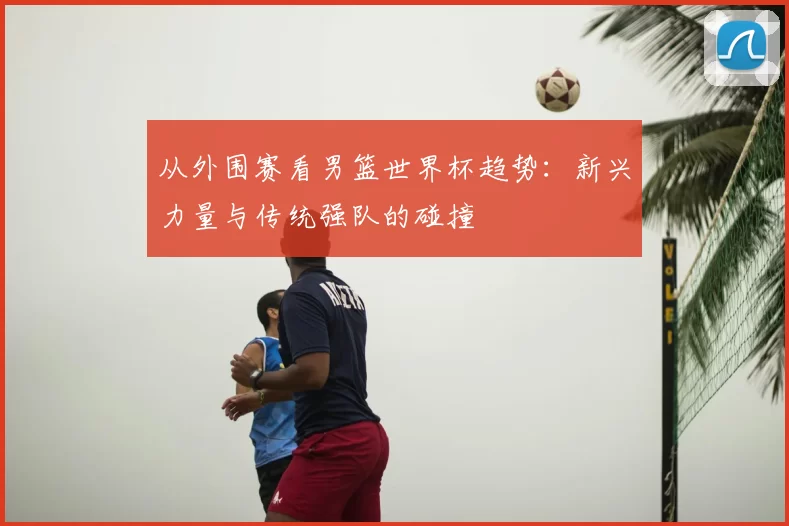 从外围赛看男篮世界杯趋势：新兴力量与传统强队的碰撞