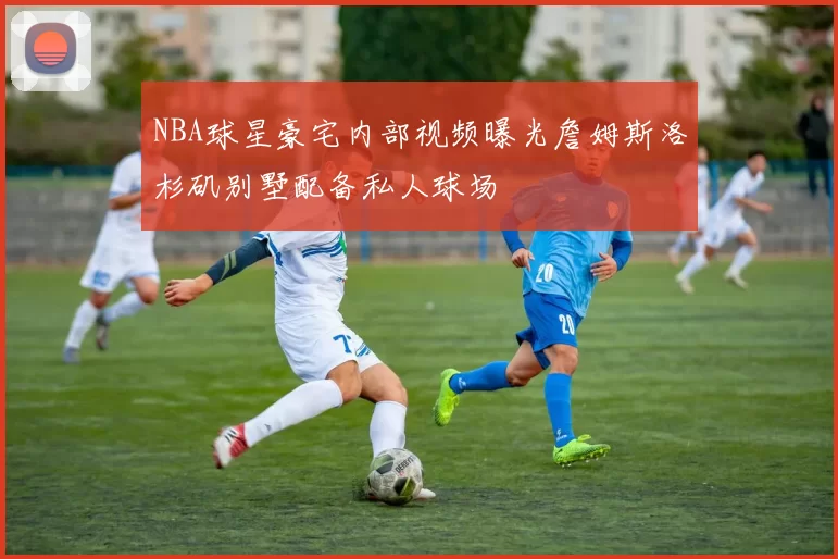 NBA球星豪宅内部视频曝光詹姆斯洛杉矶别墅配备私人球场
