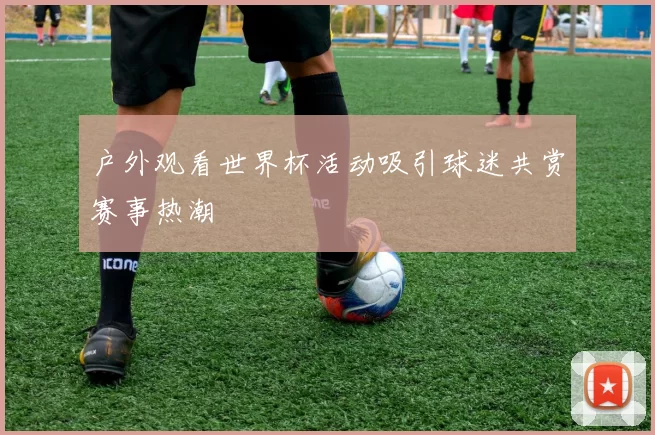 户外观看世界杯活动吸引球迷共赏赛事热潮