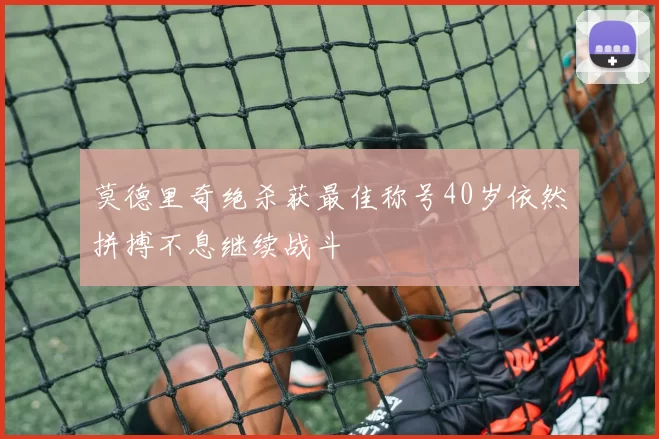 莫德里奇绝杀获最佳称号40岁依然拼搏不息继续战斗