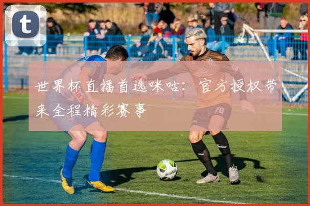世界杯直播首选咪咕:官方授权带来全程精彩赛事