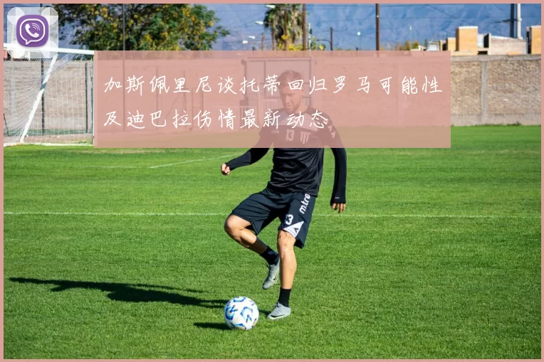 加斯佩里尼谈托蒂回归罗马可能性及迪巴拉伤情最新动态