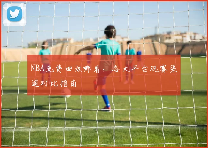 NBA免费回放哪看,各大平台观赛渠道对比指南