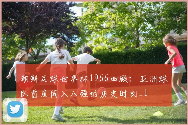 朝鲜足球世界杯1966回顾:亚洲球队首度闯入八强的历史时刻_1