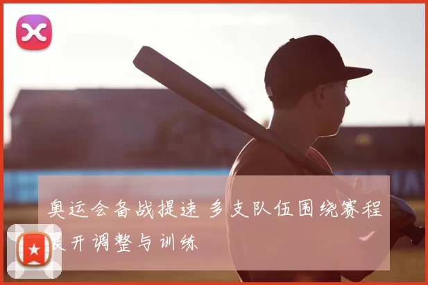 奥运会备战提速 多支队伍围绕赛程展开调整与训练
