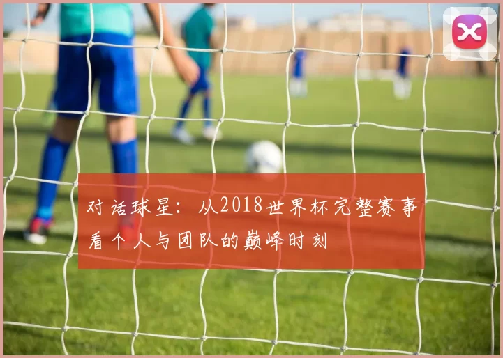 对话球星：从2018世界杯完整赛事看个人与团队的巅峰时刻