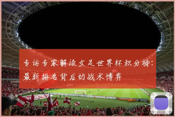 专访专家解读女足世界杯积分榜：最新排名背后的战术博弈