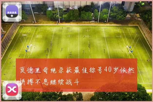 莫德里奇绝杀获最佳称号40岁依然拼搏不息继续战斗
