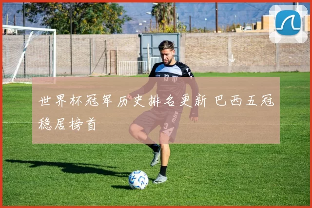 世界杯冠军历史排名更新 巴西五冠稳居榜首
