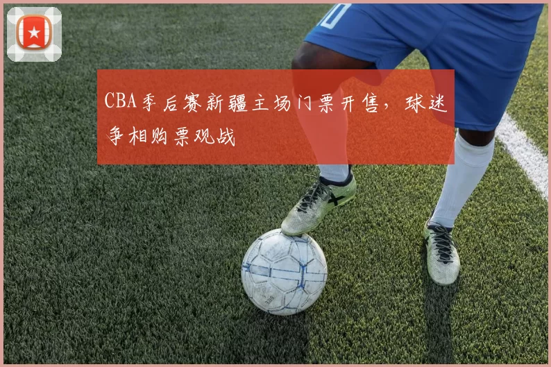 CBA季后赛新疆主场门票开售，球迷争相购票观战