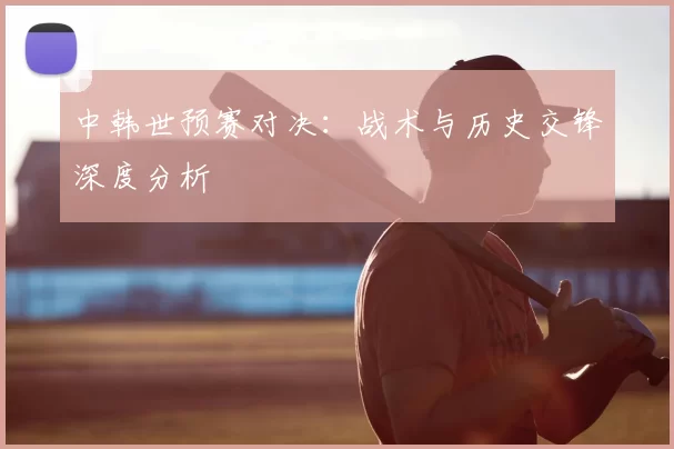 中韩世预赛对决：战术与历史交锋深度分析