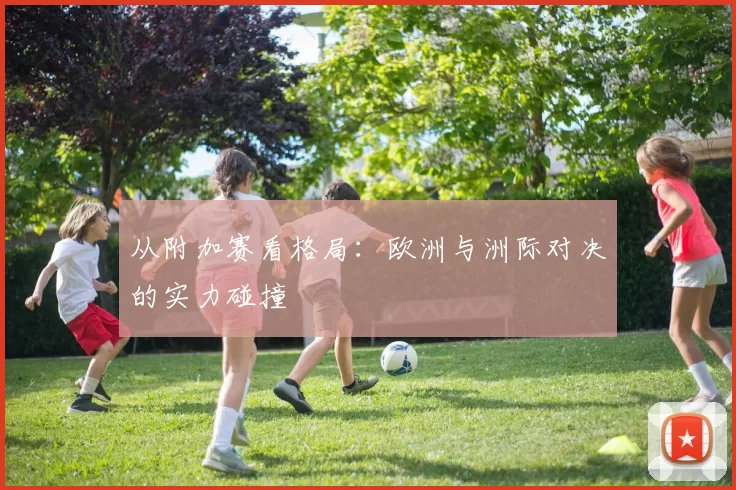 从附加赛看格局：欧洲与洲际对决的实力碰撞