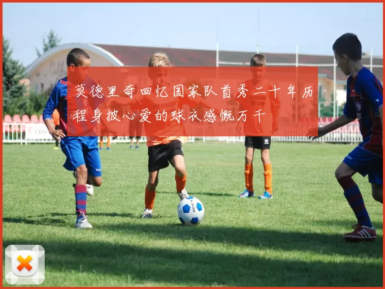 莫德里奇回忆国家队首秀二十年历程身披心爱的球衣感慨万千