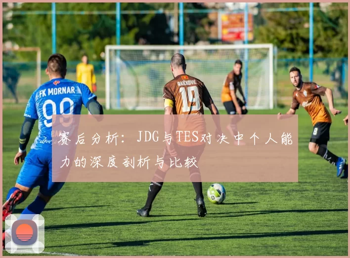 赛后分析:JDG与TES对决中个人能力的深度剖析与比较