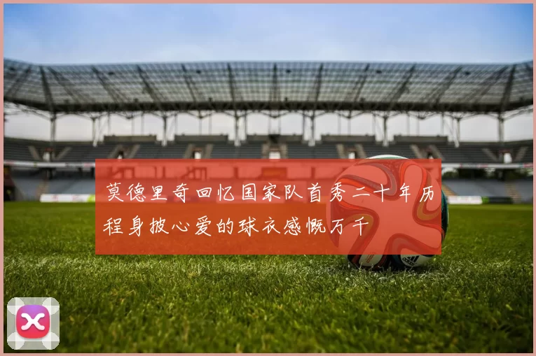 莫德里奇回忆国家队首秀二十年历程身披心爱的球衣感慨万千