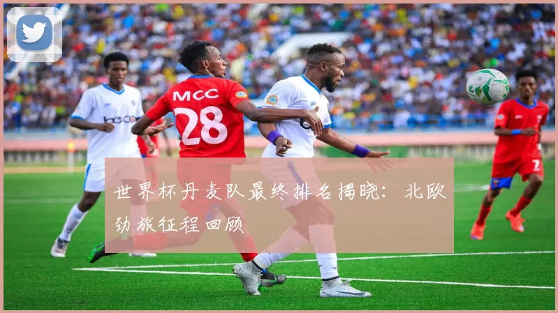 世界杯丹麦队最终排名揭晓：北欧劲旅征程回顾