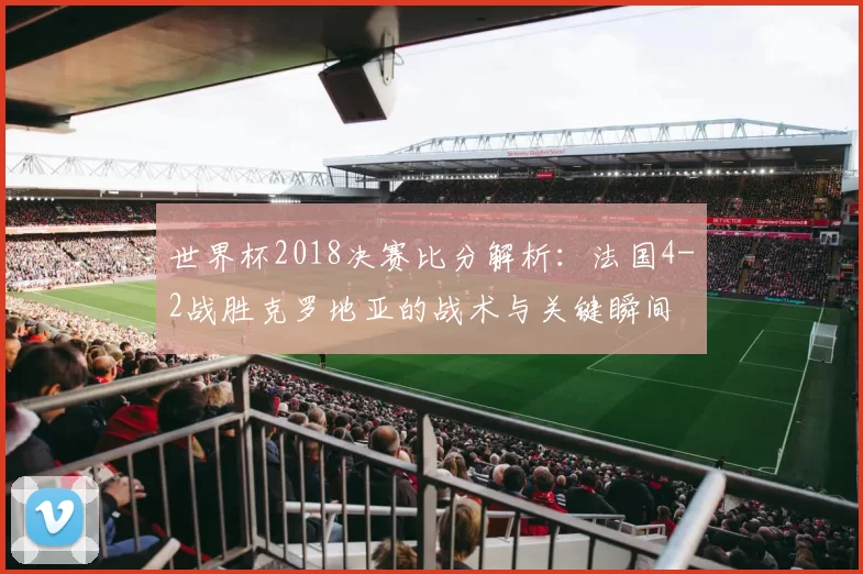 世界杯2018决赛比分解析：法国4-2战胜克罗地亚的战术与关键瞬间