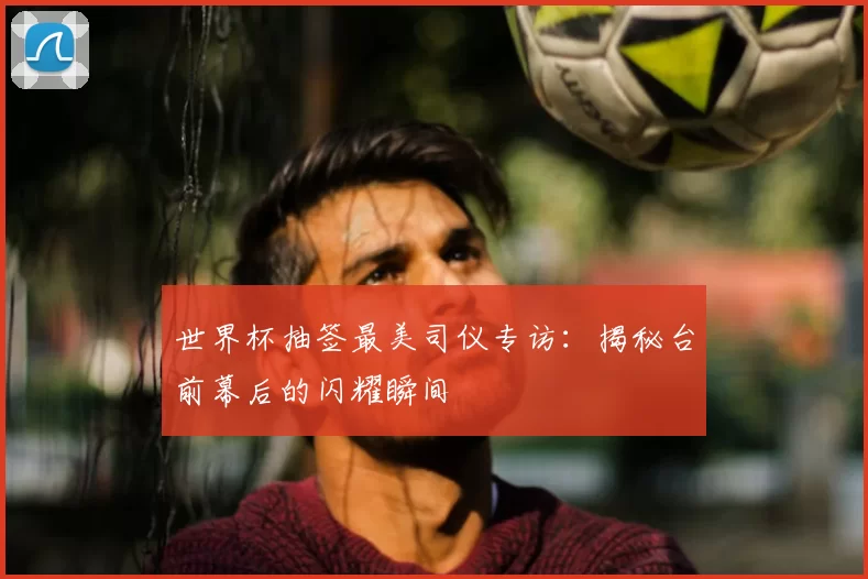 世界杯抽签最美司仪专访：揭秘台前幕后的闪耀瞬间