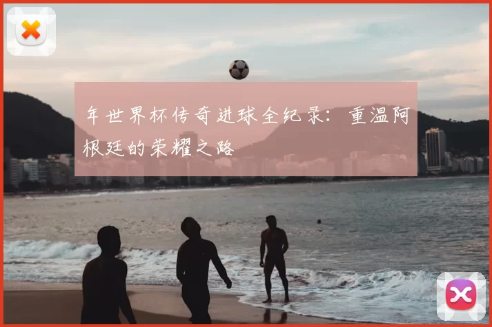 年世界杯传奇进球全纪录:重温阿根廷的荣耀之路