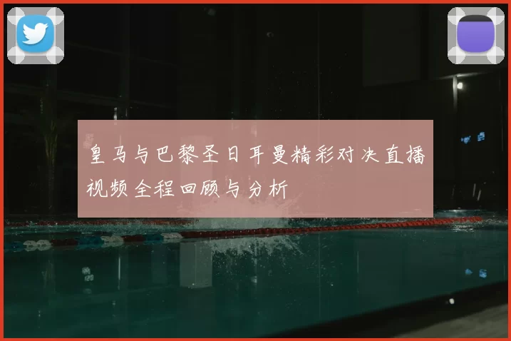 皇马与巴黎圣日耳曼精彩对决直播视频全程回顾与分析