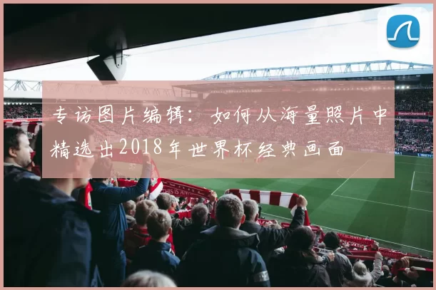 专访图片编辑:如何从海量照片中精选出2018年世界杯经典画面