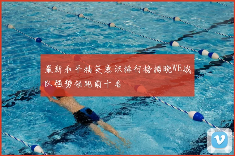 最新和平精英意识排行榜揭晓WE战队强势领跑前十名