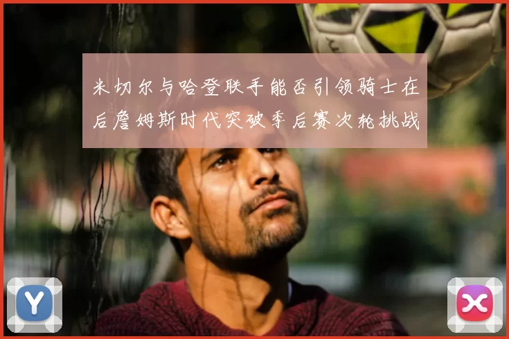 米切尔与哈登联手能否引领骑士在后詹姆斯时代突破季后赛次轮挑战