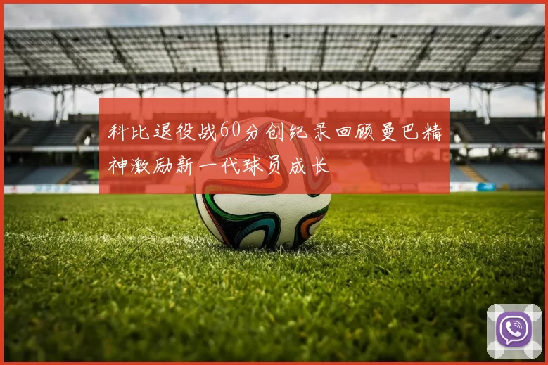 科比退役战60分创纪录回顾曼巴精神激励新一代球员成长