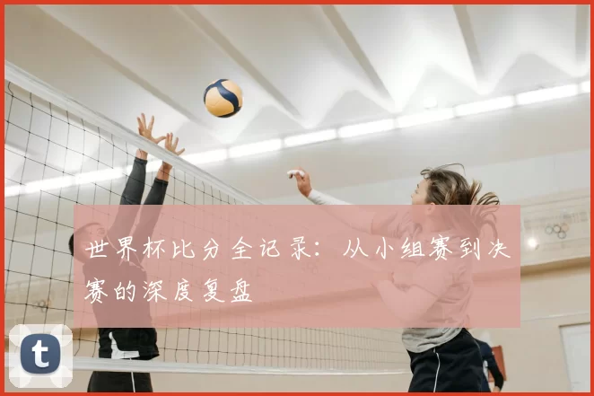 世界杯比分全记录：从小组赛到决赛的深度复盘