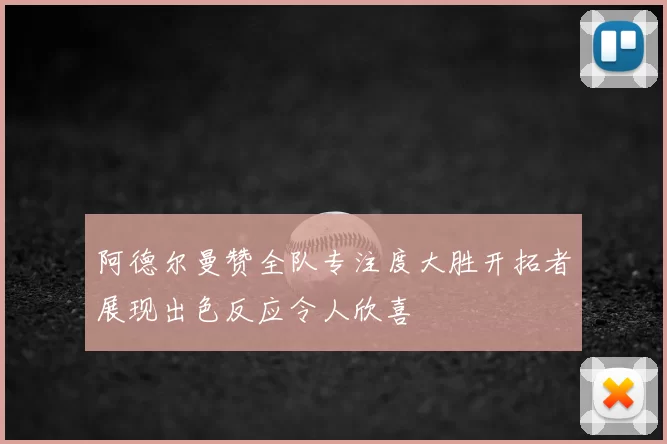 阿德尔曼赞全队专注度大胜开拓者展现出色反应令人欣喜