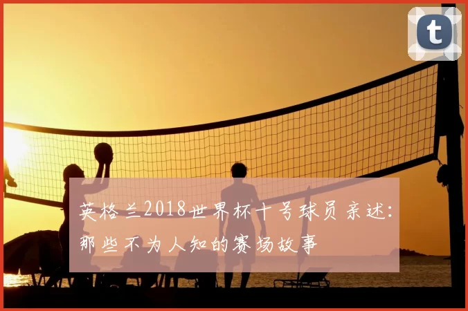 英格兰2018世界杯十号球员亲述：那些不为人知的赛场故事