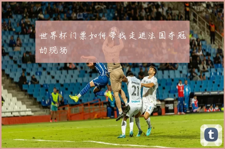 世界杯门票如何带我走进法国夺冠的现场