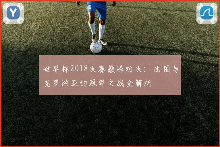 世界杯2018决赛巅峰对决:法国与克罗地亚的冠军之战全解析